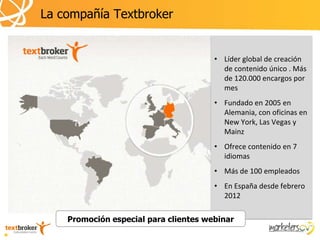 La compañía Textbroker


                                       • Líder global de creación
                                         de contenido único . Más
                                         de 120.000 encargos por
                                         mes
                                       • Fundado en 2005 en
                                         Alemania, con oficinas en
                                         New York, Las Vegas y
                                         Mainz
                                       • Ofrece contenido en 7
                                         idiomas
                                       • Más de 100 empleados
                                       • En España desde febrero
                                         2012

    Promoción especial para clientes webinar
 