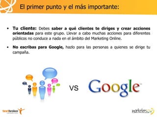 El primer punto y el más importante:


• Tu cliente: Debes saber a qué clientes te diriges y crear acciones
    orientadas para este grupo. Llevar a cabo muchas acciones para diferentes
    públicos no conduce a nada en el ámbito del Marketing Online.

•   No escribas para Google, hazlo para las personas a quienes se dirige tu
    campaña.




                                  VS
 