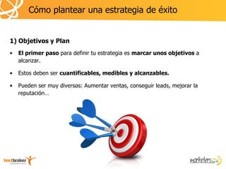 Cómo plantear una estrategia de éxito


1) Objetivos y Plan
•   El primer paso para definir tu estrategia es marcar unos objetivos a
    alcanzar.

•   Estos deben ser cuantificables, medibles y alcanzables.

•   Pueden ser muy diversos: Aumentar ventas, conseguir leads, mejorar la
    reputación…
 