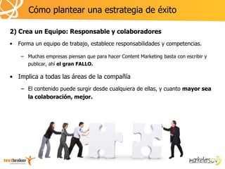 Cómo plantear una estrategia de éxito

2) Crea un Equipo: Responsable y colaboradores
•   Forma un equipo de trabajo, establece responsabilidades y competencias.

     – Muchas empresas piensan que para hacer Content Marketing basta con escribir y
       publicar, ahí el gran FALLO.

• Implica a todas las áreas de la compañía
     – El contenido puede surgir desde cualquiera de ellas, y cuanto mayor sea
       la colaboración, mejor.
 
