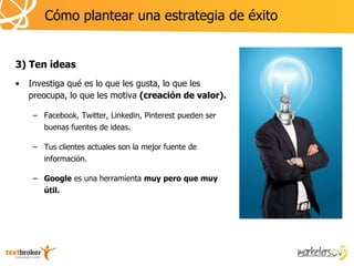 Cómo plantear una estrategia de éxito


3) Ten ideas
•   Investiga qué es lo que les gusta, lo que les
    preocupa, lo que les motiva (creación de valor).

     – Facebook, Twitter, Linkedin, Pinterest pueden ser
        buenas fuentes de ideas.

     – Tus clientes actuales son la mejor fuente de
        información.

     – Google es una herramienta muy pero que muy
        útil.
 