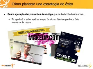 Cómo plantear una estrategia de éxito

•   Busca ejemplos interesantes, investiga qué se ha hecho hasta ahora.

     – Te ayudará a saber qué es lo que funciona. No siempre hace falta
       reinvertar la rueda.
 