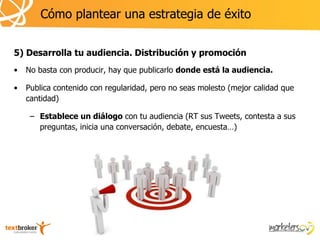 Cómo plantear una estrategia de éxito


5) Desarrolla tu audiencia. Distribución y promoción
•   No basta con producir, hay que publicarlo donde está la audiencia.

•   Publica contenido con regularidad, pero no seas molesto (mejor calidad que
    cantidad)

     – Establece un diálogo con tu audiencia (RT sus Tweets, contesta a sus
       preguntas, inicia una conversación, debate, encuesta…)
 