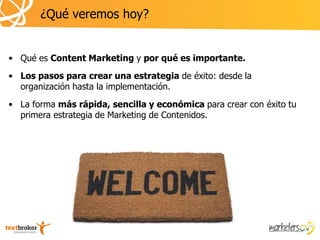 ¿Qué veremos hoy?


• Qué es Content Marketing y por qué es importante.
• Los pasos para crear una estrategia de éxito: desde la
  organización hasta la implementación.
• La forma más rápida, sencilla y económica para crear con éxito tu
  primera estrategia de Marketing de Contenidos.
 