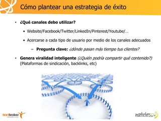 Cómo plantear una estrategia de éxito

• ¿Qué canales debo utilizar?

    • Website/Facebook/Twitter/LinkedIn/Pinterest/Youtube/…

    • Acercarse a cada tipo de usuario por medio de los canales adecuados

        – Pregunta clave: ¿dónde pasan más tiempo tus clientes?

• Genera viralidad inteligente (¿Quién podría compartir qué contenido?)
  (Plataformas de sindicación, backlinks, etc)
 