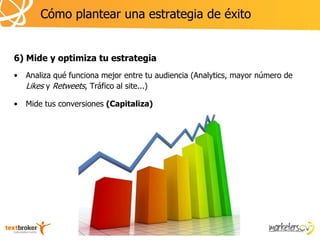 Cómo plantear una estrategia de éxito


6) Mide y optimiza tu estrategia
•   Analiza qué funciona mejor entre tu audiencia (Analytics, mayor número de
    Likes y Retweets, Tráfico al site...)

•   Mide tus conversiones (Capitaliza)
 