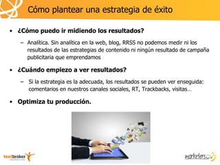 Cómo plantear una estrategia de éxito

• ¿Cómo puedo ir midiendo los resultados?
   – Analítica. Sin analítica en la web, blog, RRSS no podemos medir ni los
     resultados de las estrategias de contenido ni ningún resultado de campaña
     publicitaria que emprendamos

• ¿Cuándo empiezo a ver resultados?
   – Si la estrategia es la adecuada, los resultados se pueden ver enseguida:
     comentarios en nuestros canales sociales, RT, Trackbacks, visitas…

• Optimiza tu producción.
 