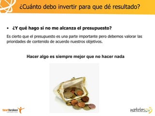 ¿Cuánto debo invertir para que dé resultado?


• ¿Y qué hago si no me alcanza el presupuesto?
Es cierto que el presupuesto es una parte importante pero debemos valorar las
prioridades de contenido de acuerdo nuestros objetivos.


           Hacer algo es siempre mejor que no hacer nada
 