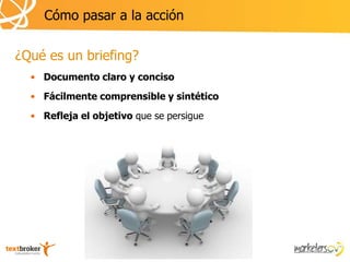 Cómo pasar a la acción

¿Qué es un briefing?
  • Documento claro y conciso
  • Fácilmente comprensible y sintético
  • Refleja el objetivo que se persigue
 