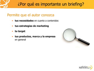 ¿Por qué es importante un briefing?

Permite que el autor conozca
  • tus necesidades en cuanto a contenidos

  • tus estrategias de marketing

  • tu target

  • tus productos, marca y la empresa
    en general
 