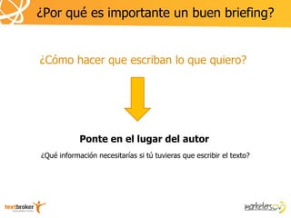 ¿Por qué es importante un buen briefing?


¿Cómo hacer que escriban lo que quiero?




            Ponte en el lugar del autor
¿Qué información necesitarías si tú tuvieras que escribir el texto?
 