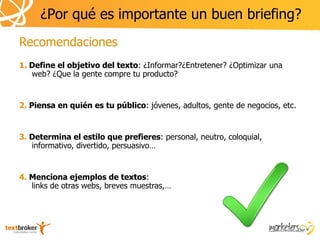 ¿Por qué es importante un buen briefing?
Recomendaciones
1. Define el objetivo del texto: ¿Informar?¿Entretener? ¿Optimizar una
   web? ¿Que la gente compre tu producto?


2. Piensa en quién es tu público: jóvenes, adultos, gente de negocios, etc.


3. Determina el estilo que prefieres: personal, neutro, coloquial,
   informativo, divertido, persuasivo…


4. Menciona ejemplos de textos:
   links de otras webs, breves muestras,…
 