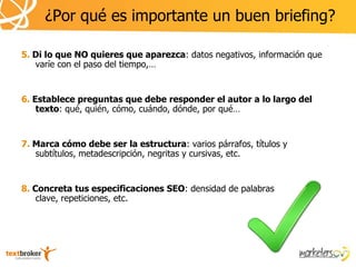 ¿Por qué es importante un buen briefing?

5. Di lo que NO quieres que aparezca: datos negativos, información que
   varíe con el paso del tiempo,…


6. Establece preguntas que debe responder el autor a lo largo del
    texto: qué, quién, cómo, cuándo, dónde, por qué…


7. Marca cómo debe ser la estructura: varios párrafos, títulos y
   subtítulos, metadescripción, negritas y cursivas, etc.


8. Concreta tus especificaciones SEO: densidad de palabras
    clave, repeticiones, etc.
 