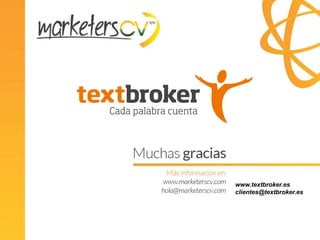 Trabajando con un equipo profesional

      Ventajas de trabajar con Textbroker
Managed Service

                                     Servicios incluidos:
TB crea los encargos
                           +          Igual que TB Self Service
                                     MÁS
                                      Contacto personal con TB
                                      Gestión de equipos de autores
                       Direct/Team
                          Order
                                      Control briefing y texto
                                      Corrección de textos en TB
                                      Exportación en el formato indicado



                                                              www.textbroker.es
                                                              clientes@textbroker.es
                      Más capacidad, costes variables,
              más tiempo para ti y para tu equipo de redacción
 