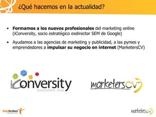 ¿Qué hacemos en la actualidad?


• Formamos a los nuevos profesionales del marketing online
  (iConversity, socio estratégico exdirector SEM de Google)
• Ayudamos a las agencias de marketing y publicidad, a las pymes y
  emprendedores a impulsar su negocio en internet (MarketersCV)
 