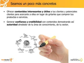 Seamos un poco más concretos

• Ofrecer contenidos interesantes y útiles a tus clientes y potenciales
  clientes para acercarte a ellos en lugar de gritarles que compren tus
  productos o servicios.

• Generar confianza y credibilidad con contenidos demostrando así
  autoridad alrededor de tu área de conocimiento, de tu sector.
 