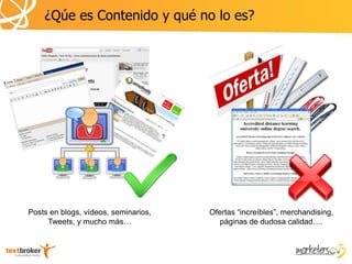 ¿Qúe es Contenido y qué no lo es?




Posts en blogs, vídeos, seminarios,   Ofertas “increíbles”, merchandising,
     Tweets, y mucho más…                páginas de dudosa calidad….
 
