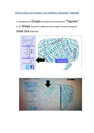 Cómo crear una imagen con palabras utilizando Tagxedo
1) Escribimos en Google el nombre de la herramienta “Tagxedo.”
2) En Shape iniciamos la selección de la imagen favorita y hacemos
doble click sobre ella.
 