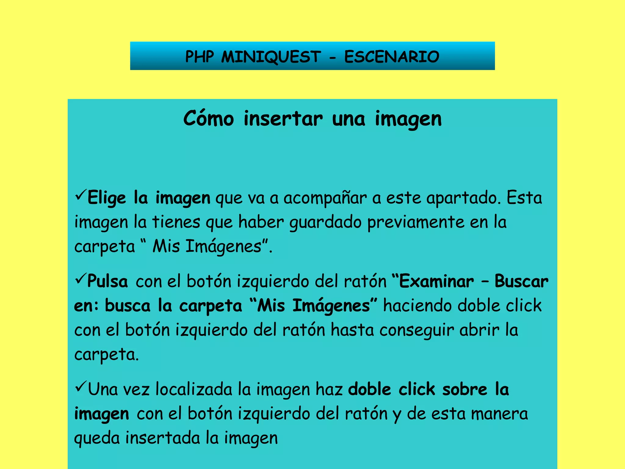 PHP MINIQUEST - ESCENARIO Cómo insertar una imagen Elige la imagen  que va a acompañar a este apartado. Esta imagen la tienes que haber guardado previamente en la carpeta “ Mis Imágenes”. Pulsa  con el botón izquierdo del ratón  “Examinar –   Buscar en:   busca la carpeta “Mis Imágenes”  haciendo doble click con el botón izquierdo del ratón hasta conseguir abrir la carpeta. Una vez localizada la imagen haz  doble click sobre la   imagen  con el botón izquierdo del ratón y de esta manera queda insertada la imagen 
