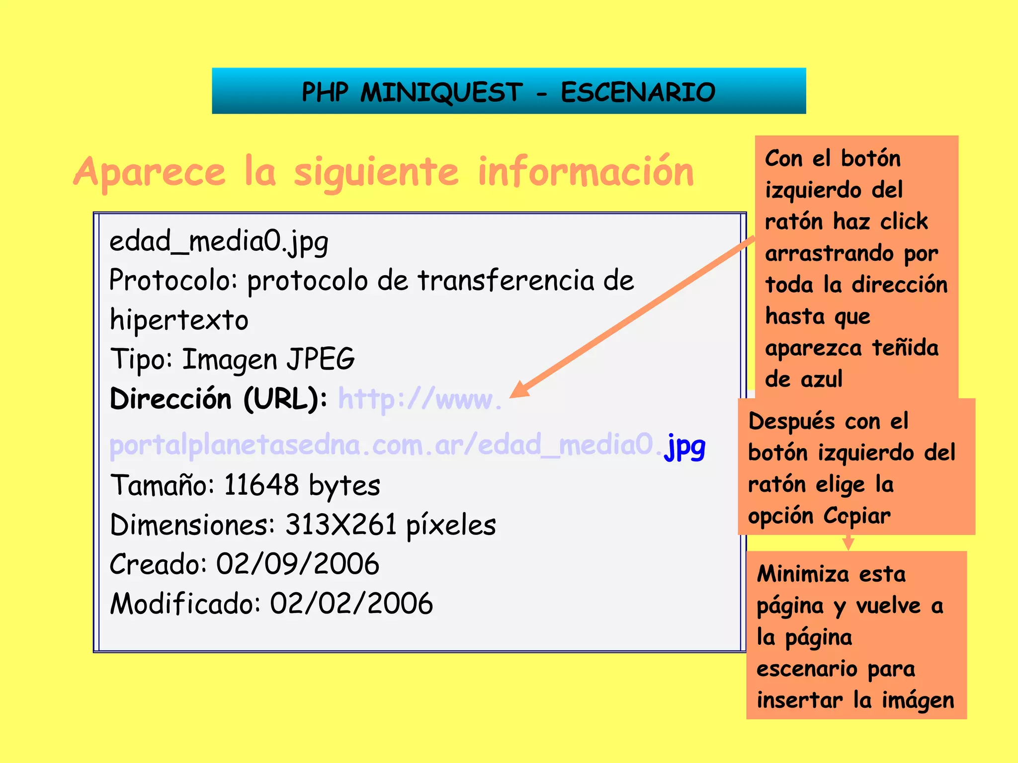 Aparece la siguiente información Dirección (URL):   http:// www . portalplanetasedna .com. ar /edad_media0. jpg PHP MINIQUEST - ESCENARIO Con el botón izquierdo del ratón haz click arrastrando por toda la dirección hasta que aparezca teñida de azul Después con el botón izquierdo del ratón elige la opción Copiar Minimiza esta página y vuelve a la página escenario para insertar la imágen edad_media0.jpg Protocolo: protocolo de transferencia de hipertexto Tipo: Imagen JPEG Dirección (URL):   http:// www . portalplanetasedna .com. ar /edad_media0. jpg   Tamaño: 11648 bytes Dimensiones: 313X261 píxeles Creado: 02/09/2006 Modificado: 02/02/2006 