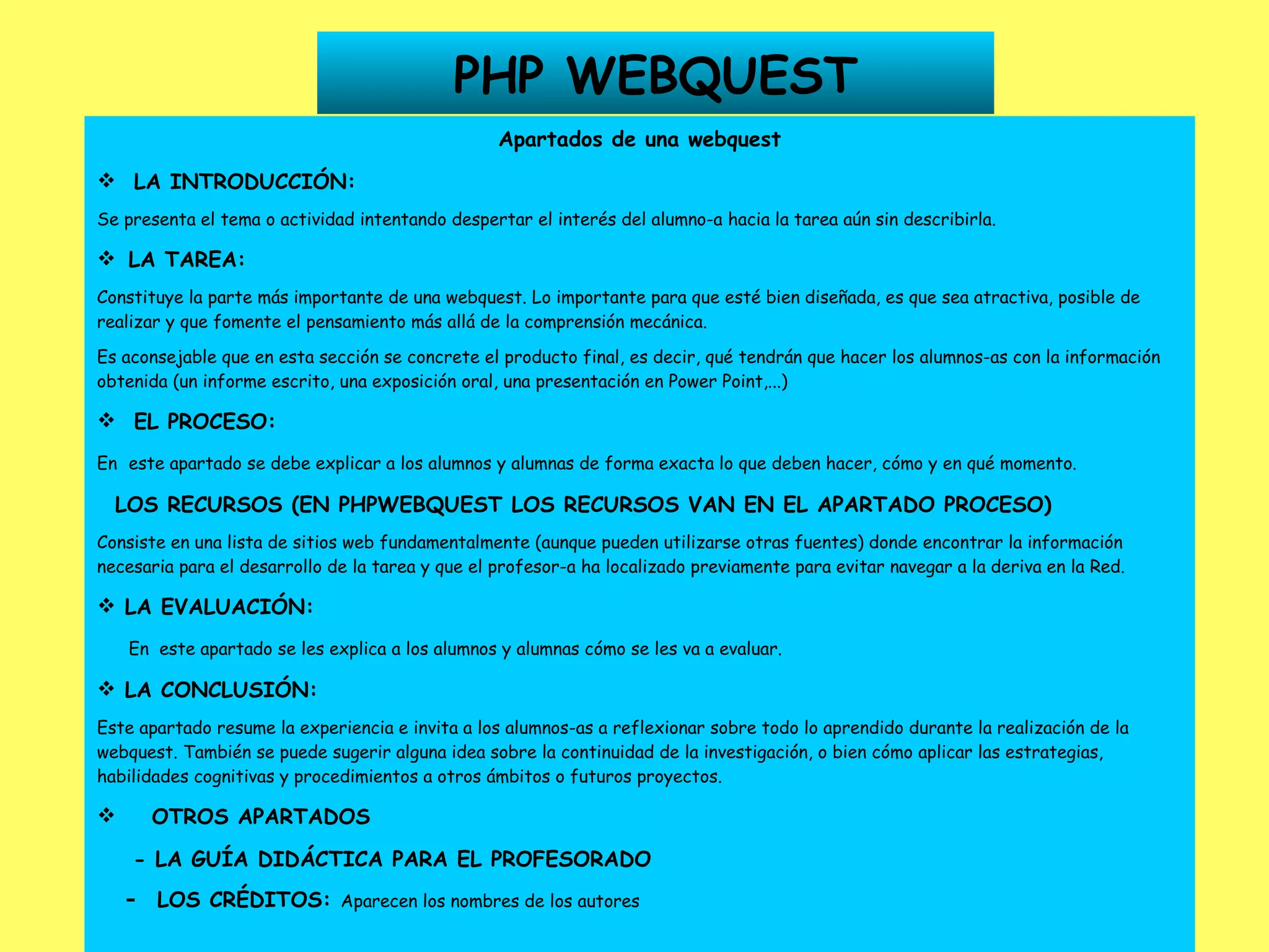 PHP WEBQUEST Apartados de una webquest LA INTRODUCCIÓN: Se presenta el tema o actividad intentando despertar el interés del alumno-a hacia la tarea aún sin describirla.    LA TAREA: Constituye la parte más importante de una webquest. Lo importante para que esté bien diseñada, es que sea atractiva, posible de realizar y que fomente el pensamiento más allá de la comprensión mecánica. Es aconsejable que en esta sección se concrete el producto final, es decir, qué tendrán que hacer los alumnos-as con la información obtenida (un informe escrito, una exposición oral, una presentación en Power Point,...) EL PROCESO: En   este apartado se debe explicar a los alumnos y alumnas de forma exacta lo que deben hacer, cómo y en qué momento. LOS RECURSOS (EN PHPWEBQUEST LOS RECURSOS VAN EN EL APARTADO PROCESO) Consiste en una lista de sitios web fundamentalmente (aunque pueden utilizarse otras fuentes) donde encontrar la información necesaria para el desarrollo de la tarea y que el profesor-a ha localizado previamente para evitar navegar a la deriva en la Red. LA EVALUACIÓN: En  este apartado se les explica a los alumnos y alumnas cómo se les va a evaluar. LA CONCLUSIÓN: Este apartado resume la experiencia e invita a los alumnos-as a reflexionar sobre todo lo aprendido durante la realización de la webquest. También se puede sugerir alguna idea sobre la continuidad de la investigación, o bien cómo aplicar las estrategias, habilidades cognitivas y procedimientos a otros ámbitos o futuros proyectos. OTROS APARTADOS - LA GUÍA DIDÁCTICA PARA EL PROFESORADO -  LOS CRÉDITOS:  Aparecen los nombres de los autores   