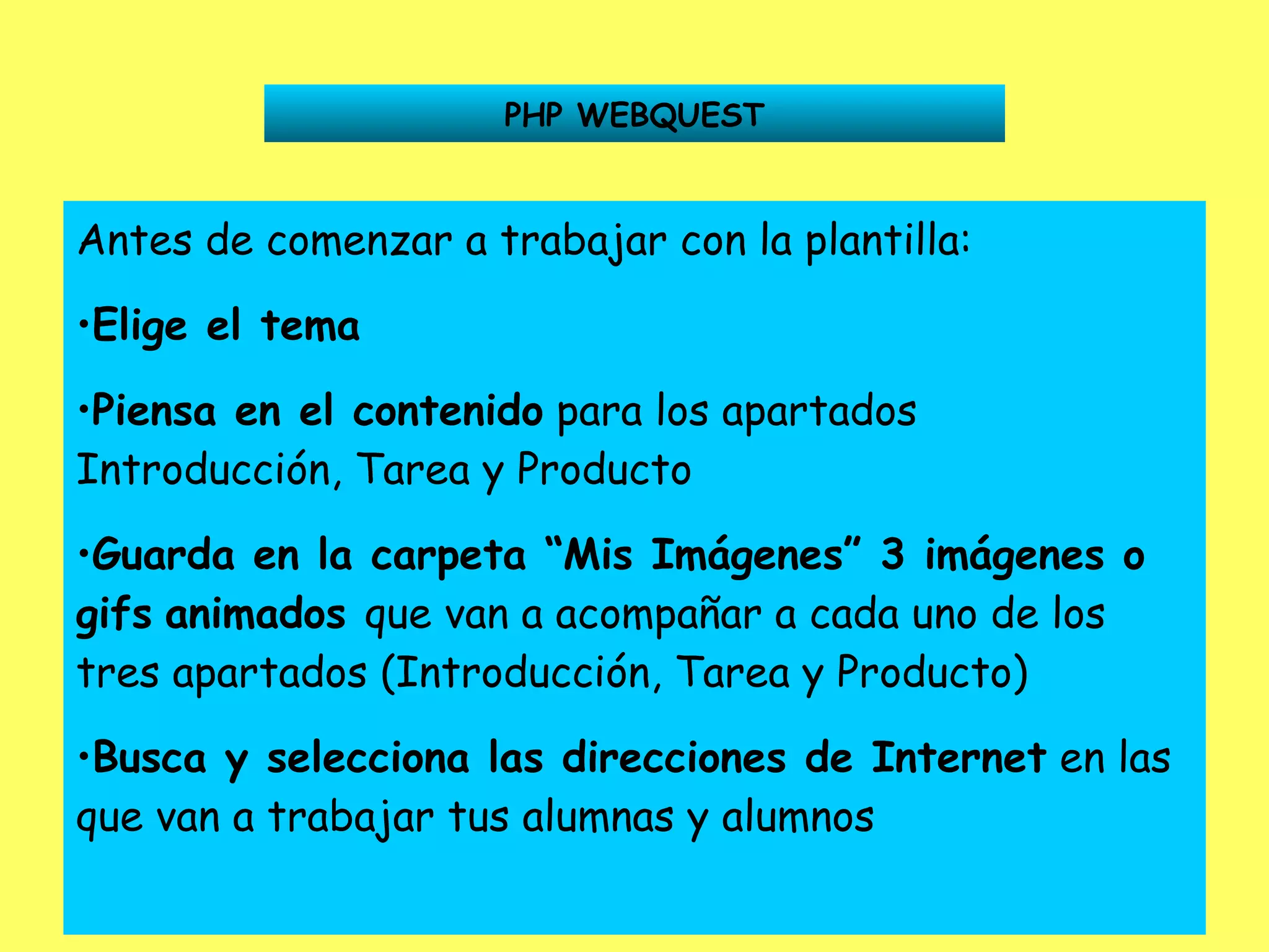 PHP WEBQUEST Antes de comenzar a trabajar con la plantilla: Elige el tema Piensa en el contenido  para los apartados Introducción, Tarea y Producto Guarda en la carpeta “Mis Imágenes” 3 imágenes o gifs   animados  que van a acompañar a cada uno de los tres apartados (Introducción, Tarea y Producto) Busca y selecciona las direcciones de Internet  en las que van a trabajar tus alumnas y alumnos 
