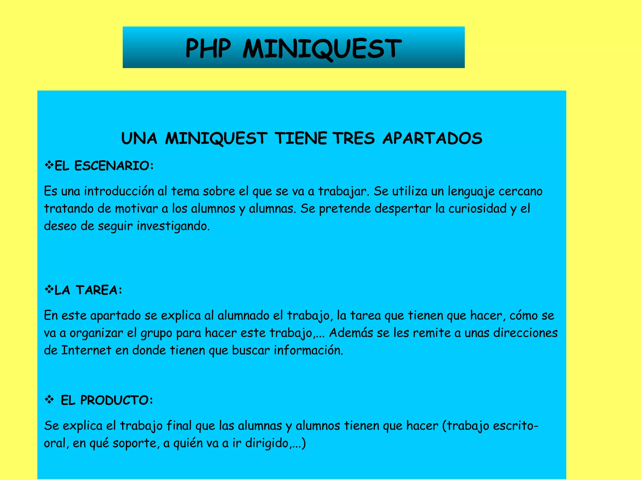 PHP MINIQUEST UNA MINIQUEST TIENE   TRES APARTADOS EL ESCENARIO: Es una introducción al tema sobre el que se va a trabajar. Se utiliza un lenguaje cercano tratando de motivar a los alumnos y alumnas. Se pretende despertar la curiosidad y el deseo de seguir investigando. LA TAREA: En este apartado se explica al alumnado el trabajo, la tarea que tienen que hacer, cómo se va a organizar el grupo para hacer este trabajo,... Además se les remite a unas direcciones de Internet en donde tienen que buscar información.      EL PRODUCTO: Se explica el trabajo final que las alumnas y alumnos tienen que hacer (trabajo escrito-oral, en qué soporte, a quién va a ir dirigido,...) 