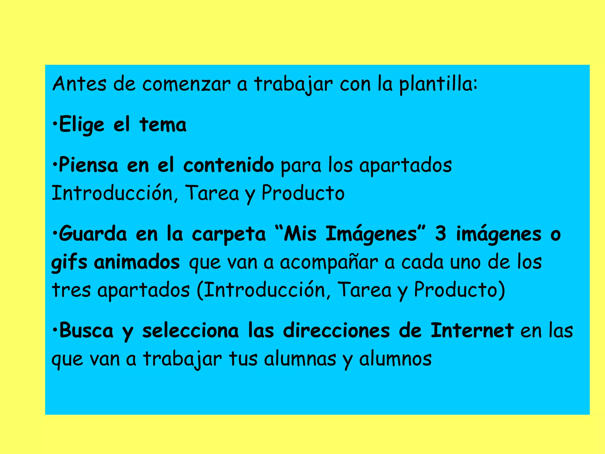 Antes de comenzar a trabajar con la plantilla: Elige el tema Piensa en el contenido  para los apartados Introducción, Tarea y Producto Guarda en la carpeta “Mis Imágenes” 3 imágenes o gifs   animados  que van a acompañar a cada uno de los tres apartados (Introducción, Tarea y Producto) Busca y selecciona las direcciones de Internet  en las que van a trabajar tus alumnas y alumnos 