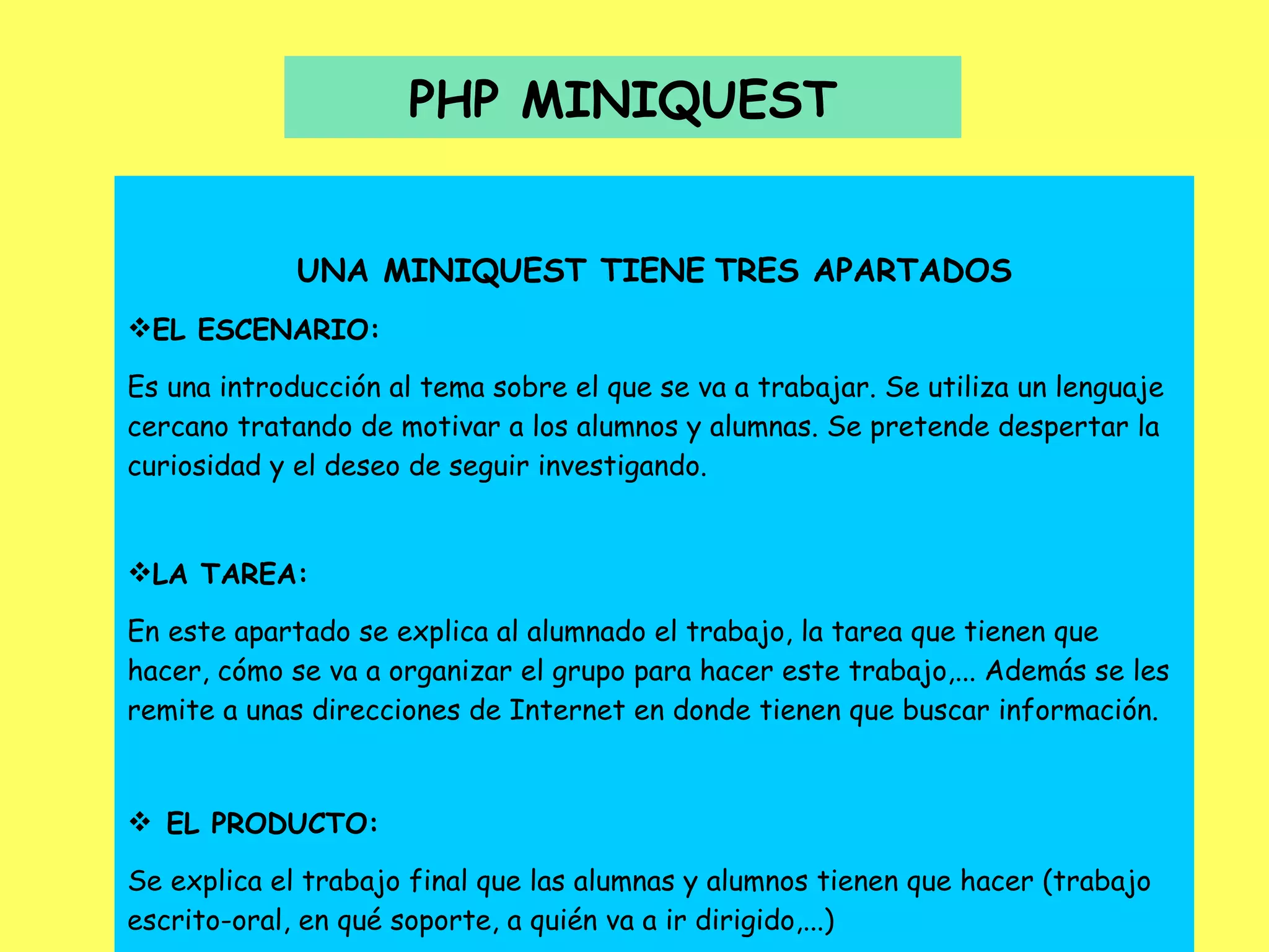 PHP MINIQUEST UNA MINIQUEST TIENE   TRES APARTADOS EL ESCENARIO: Es una introducción al tema sobre el que se va a trabajar. Se utiliza un lenguaje cercano tratando de motivar a los alumnos y alumnas. Se pretende despertar la curiosidad y el deseo de seguir investigando. LA TAREA: En este apartado se explica al alumnado el trabajo, la tarea que tienen que hacer, cómo se va a organizar el grupo para hacer este trabajo,... Además se les remite a unas direcciones de Internet en donde tienen que buscar información.      EL PRODUCTO: Se explica el trabajo final que las alumnas y alumnos tienen que hacer (trabajo escrito-oral, en qué soporte, a quién va a ir dirigido,...) 