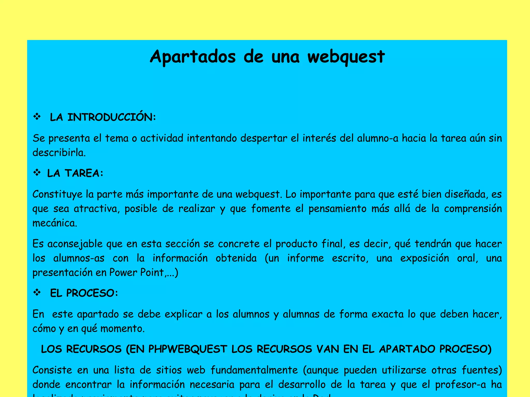 Apartados de una webquest LA INTRODUCCIÓN: Se presenta el tema o actividad intentando despertar el interés del alumno-a hacia la tarea aún sin describirla.    LA TAREA: Constituye la parte más importante de una webquest. Lo importante para que esté bien diseñada, es que sea atractiva, posible de realizar y que fomente el pensamiento más allá de la comprensión mecánica. Es aconsejable que en esta sección se concrete el producto final, es decir, qué tendrán que hacer los alumnos-as con la información obtenida (un informe escrito, una exposición oral, una presentación en Power Point,...) EL PROCESO: En  este apartado se debe explicar a los alumnos y alumnas de forma exacta lo que deben hacer, cómo y en qué momento. LOS RECURSOS (EN PHPWEBQUEST LOS RECURSOS VAN EN EL APARTADO PROCESO) Consiste en una lista de sitios web fundamentalmente (aunque pueden utilizarse otras fuentes) donde encontrar la información necesaria para el desarrollo de la tarea y que el profesor-a ha localizado previamente para evitar navegar a la deriva en la Red. 