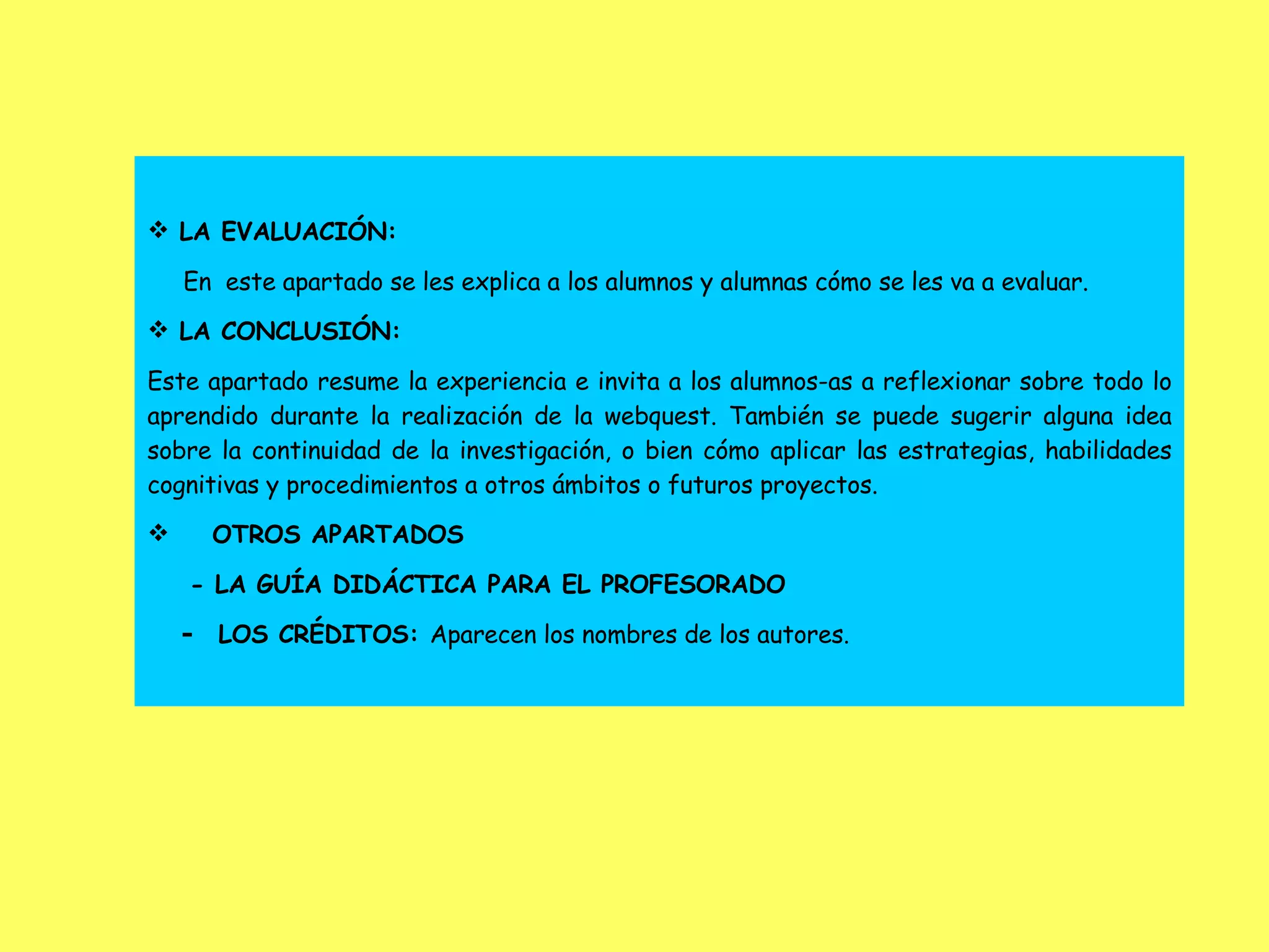 LA EVALUACIÓN: En  este apartado se les explica a los alumnos y alumnas cómo se les va a evaluar. LA CONCLUSIÓN: Este apartado resume la experiencia e invita a los alumnos-as a reflexionar sobre todo lo aprendido durante la realización de la webquest. También se puede sugerir alguna idea sobre la continuidad de la investigación, o bien cómo aplicar las estrategias, habilidades cognitivas y procedimientos a otros ámbitos o futuros proyectos. OTROS APARTADOS - LA GUÍA DIDÁCTICA PARA EL PROFESORADO -  LOS CRÉDITOS:  Aparecen los nombres de los autores . 