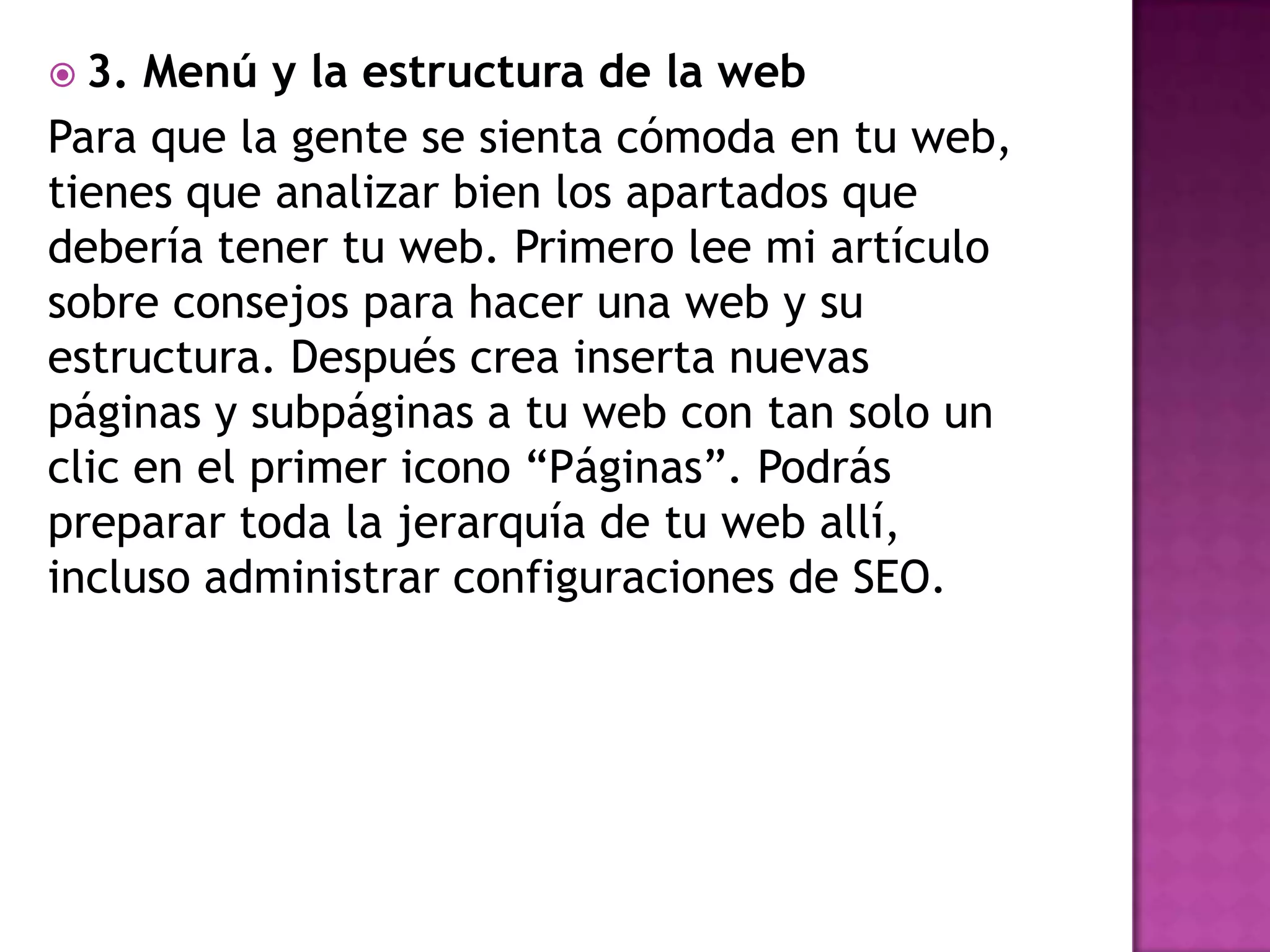  3. Menú y la estructura de la web
Para que la gente se sienta cómoda en tu web,
tienes que analizar bien los apartados que
debería tener tu web. Primero lee mi artículo
sobre consejos para hacer una web y su
estructura. Después crea inserta nuevas
páginas y subpáginas a tu web con tan solo un
clic en el primer icono “Páginas”. Podrás
preparar toda la jerarquía de tu web allí,
incluso administrar configuraciones de SEO.
 