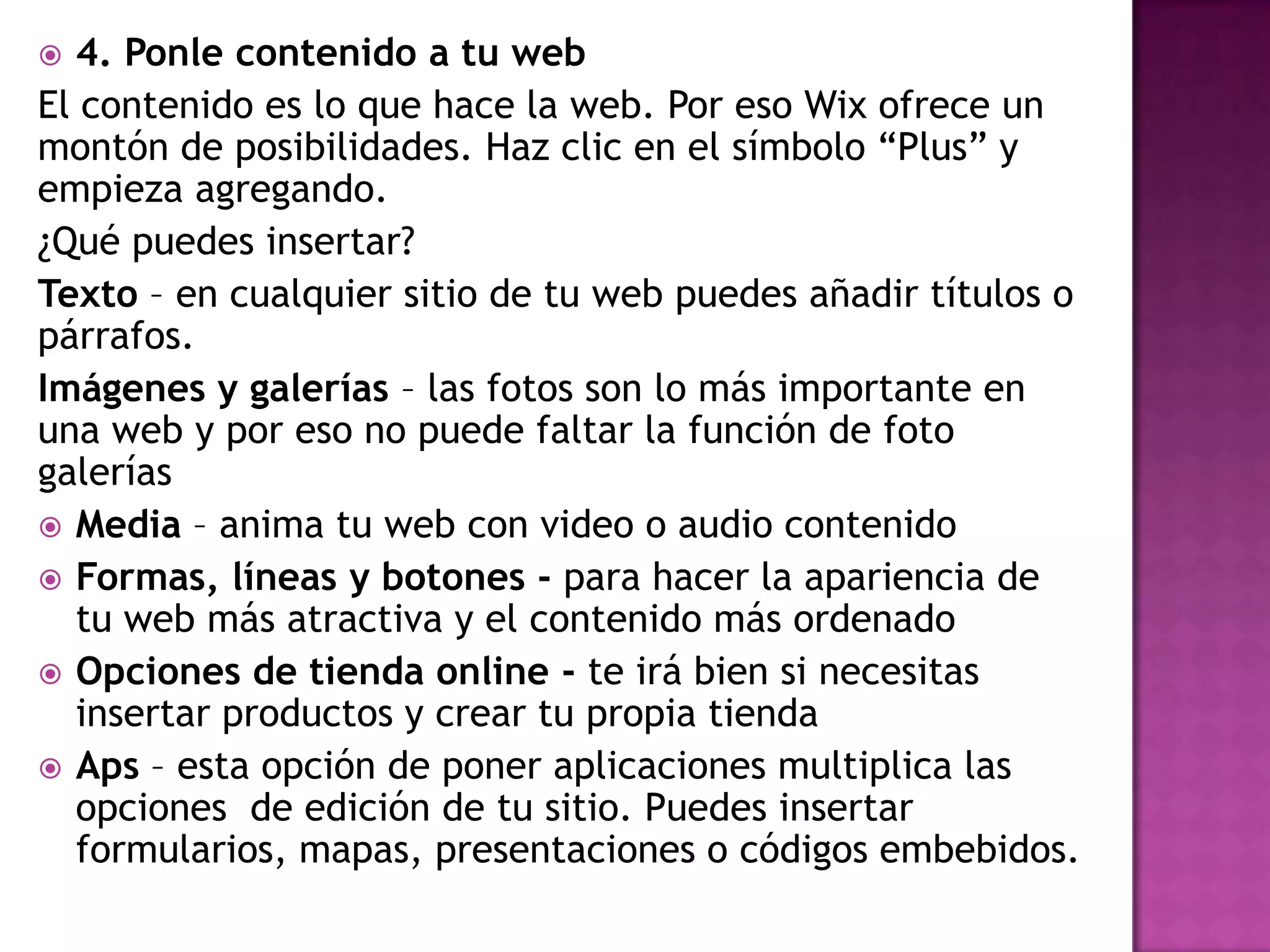  4. Ponle contenido a tu web
El contenido es lo que hace la web. Por eso Wix ofrece un
montón de posibilidades. Haz clic en el símbolo “Plus” y
empieza agregando.
¿Qué puedes insertar?
Texto – en cualquier sitio de tu web puedes añadir títulos o
párrafos.
Imágenes y galerías – las fotos son lo más importante en
una web y por eso no puede faltar la función de foto
galerías
 Media – anima tu web con video o audio contenido
 Formas, líneas y botones - para hacer la apariencia de
tu web más atractiva y el contenido más ordenado
 Opciones de tienda online - te irá bien si necesitas
insertar productos y crear tu propia tienda
 Aps – esta opción de poner aplicaciones multiplica las
opciones de edición de tu sitio. Puedes insertar
formularios, mapas, presentaciones o códigos embebidos.
 