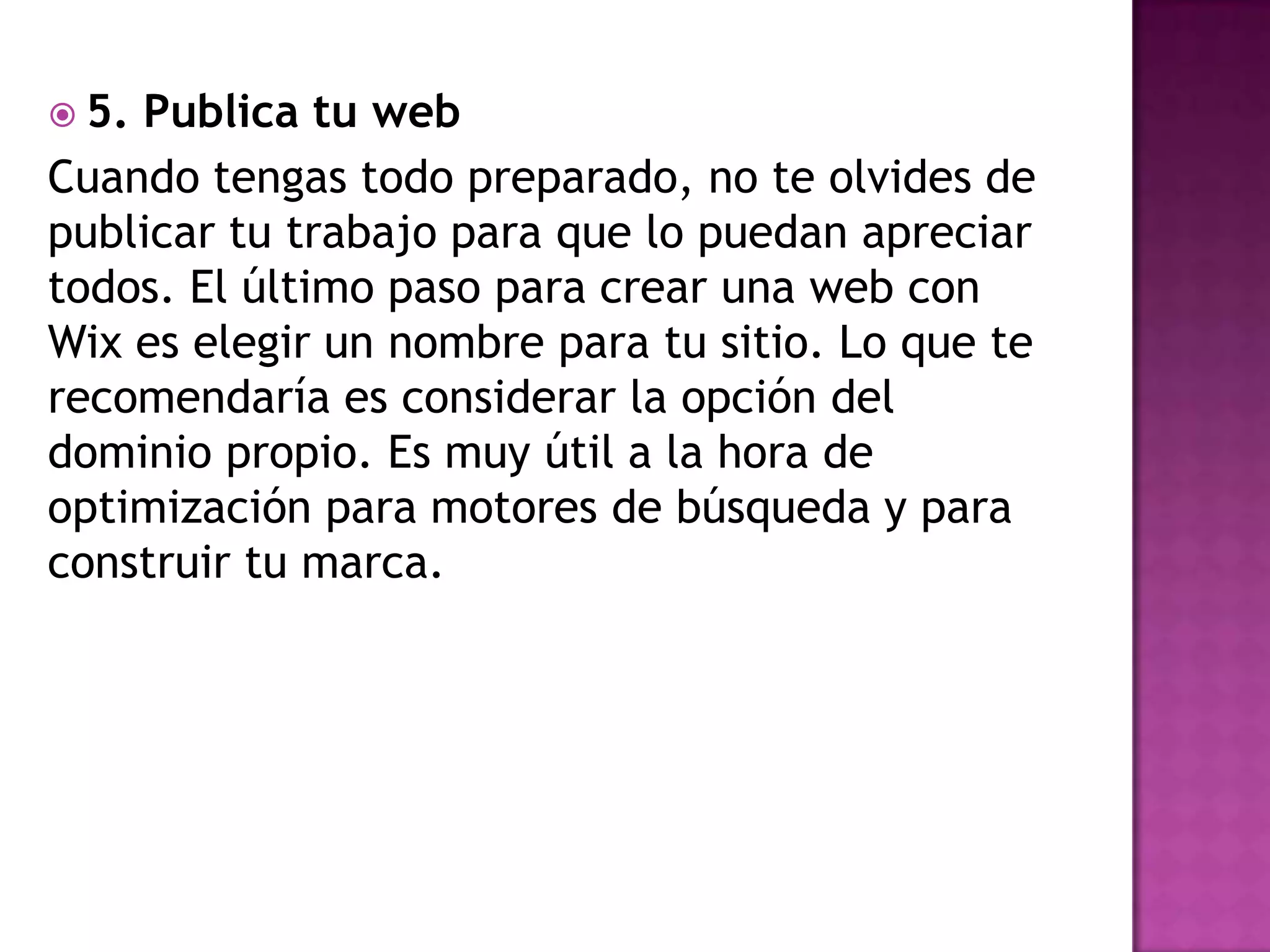  5. Publica tu web
Cuando tengas todo preparado, no te olvides de
publicar tu trabajo para que lo puedan apreciar
todos. El último paso para crear una web con
Wix es elegir un nombre para tu sitio. Lo que te
recomendaría es considerar la opción del
dominio propio. Es muy útil a la hora de
optimización para motores de búsqueda y para
construir tu marca.
 