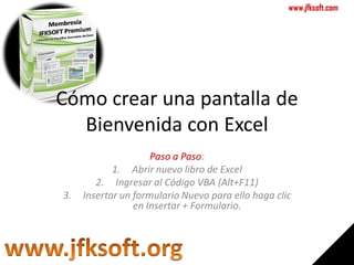 www.jfksoft.com




Cómo crear una pantalla de
  Bienvenida con Excel
                     Paso a Paso:
            1. Abrir nuevo libro de Excel
        2. Ingresar al Código VBA (Alt+F11)
3.   Insertar un formulario Nuevo para ello haga clic
                 en Insertar + Formulario.
 