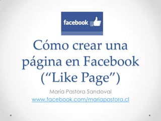 Cómo crear una
página en Facebook
   (“Like Page”)
      María Pastora Sandoval
 www.facebook.com/mariapastora.cl
 
