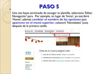 

PASO 5
Una vez hayas terminado de escoger tu plantilla, selecciona 'Editar
Navegación' para . Por ejemplo, en lugar de 'Inicio', yo escribiré
'Home'; además cambiar el nombre de las opciones que
aparecen en el menú superior, colocaré 'Novedades' justo
después de la primera casilla.

 