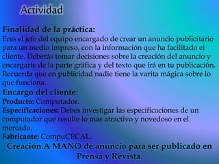 Actividad
Finalidad de la práctica:
Eres el jefe del equipo encargado de crear un anuncio publicitario
para un medio impreso, con la información que ha facilitado el
cliente. Deberás tomar decisiones sobre la creación del anuncio y
encargarte de la parte gráfica y del texto que irá en tu publicación.
Recuerda que en publicidad nadie tiene la varita mágica sobre lo
que funciona.
Encargo del cliente:
Producto: Computador.
Especificaciones: Debes investigar las especificaciones de un
computador que resulte lo mas atractivo y novedoso en el
mercado.
Fabricante: CompuCECAL.
Creación A MANO de anuncio para ser publicado en
Prensa y Revista.
 