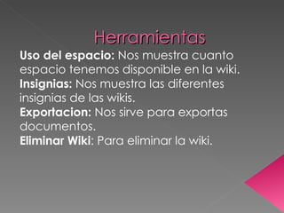 Herramientas Uso del espacio:  Nos muestra cuanto espacio tenemos disponible en la wiki. Insignias:  Nos muestra las diferentes insignias de las wikis. Exportacion:  Nos sirve para exportas documentos. Eliminar Wiki : Para eliminar la wiki. 