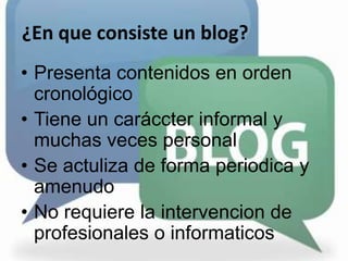 ¿En que consiste un blog?Presenta contenidos en orden cronológicoTiene un caráccter informal y muchas veces personalSe actuliza de forma periodica y amenudoNo requiere la intervencion de profesionales o informaticos