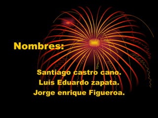 Nombres: Santiago castro cano. Luís Eduardo zapata. Jorge enrique Figueroa. 