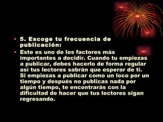 5. Escoge tu frecuencia de publicación: Este es uno de los factores más importantes a decidir. Cuando tu empiezas a publicar, debes hacerlo de forma regular así tus lectores sabrán que esperar de ti. Si empiezas a publicar como un loco por un tiempo y después no publicas nada por algún tiempo, te encontrarás con la dificultad de hacer que tus lectores sigan regresando. 