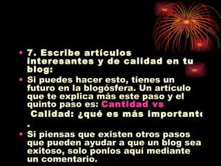 7. Escribe artículos interesantes y de calidad en tu blog: Si puedes hacer esto, tienes un futuro en la blogósfera. Un artículo que te explica más este paso y el quinto paso es:  Cantidad  vs  Calidad: ¿qué es más importante? . Si piensas que existen otros pasos que pueden ayudar a que un blog sea exitoso, solo ponlos aquí mediante un comentario. 