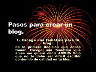 Pasos para crear un blog. 1. Escoge una temática para tu blog: Es la primera decisión que debes tomar. Escoge una temática que ames -no quiero decir AMOR!- Solo que no te debe ser difícil escribir contenido de calidad en tu blog. 