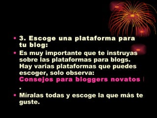 3. Escoge una plataforma para tu blog: Es muy importante que te instruyas sobre las plataformas para blogs. Hay varias plataformas que puedes escoger, solo observa:  Consejos para bloggers novatos Parte 2: ¿Como comienzo? . Míralas todas y escoge la que más te guste. 