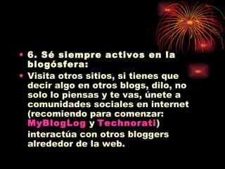 6. Sé siempre activos en la blogósfera: Visita otros sitios, si tienes que decir algo en otros blogs, dilo, no solo lo piensas y te vas, únete a comunidades sociales en internet (recomiendo para comenzar:  MyBlogLog  y  Technorati ) interactúa con otros bloggers alrededor de la web. 