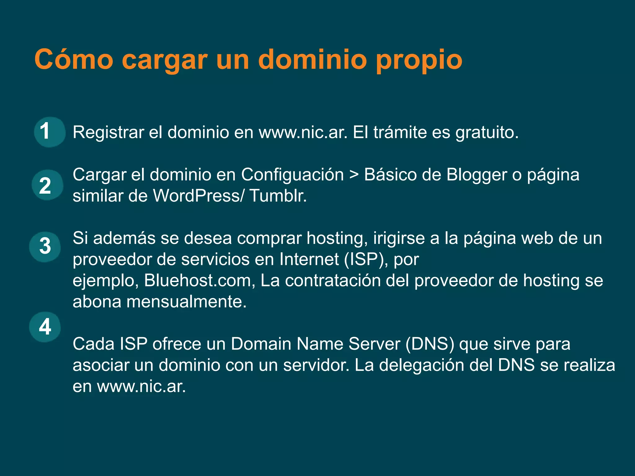 Cómo cargar un dominio propio
1 Registrar el dominio en www.nic.ar. El trámite es gratuito.
Cargar el dominio en Configuación > Básico de Blogger o página
2 similar de WordPress/ Tumblr.
Si además se desea comprar hosting, irigirse a la página web de un
3 proveedor de servicios en Internet (ISP), por
ejemplo, Bluehost.com, La contratación del proveedor de hosting se
abona mensualmente.
4
Cada ISP ofrece un Domain Name Server (DNS) que sirve para
asociar un dominio con un servidor. La delegación del DNS se realiza
en www.nic.ar.