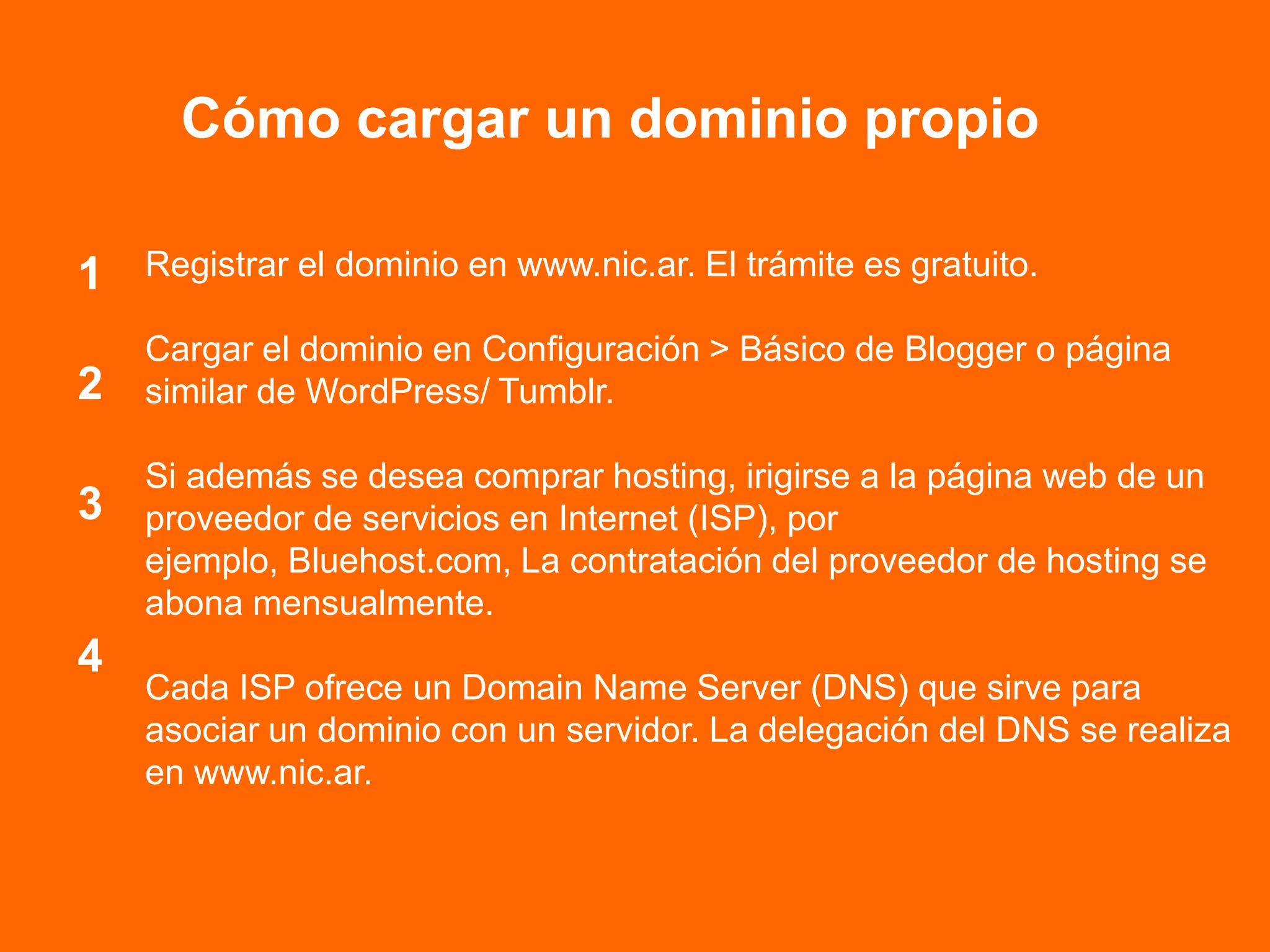 Cómo cargar un dominio propio
Registrar el dominio en www.nic.ar. El trámite es gratuito.
Cargar el dominio en Configuración > Básico de Blogger o página
similar de WordPress/ Tumblr.
Si además se desea comprar hosting, irigirse a la página web de un
proveedor de servicios en Internet (ISP), por
ejemplo, Bluehost.com, La contratación del proveedor de hosting se
abona mensualmente.
Cada ISP ofrece un Domain Name Server (DNS) que sirve para
asociar un dominio con un servidor. La delegación del DNS se realiza
en www.nic.ar.
4
1
2
3
 