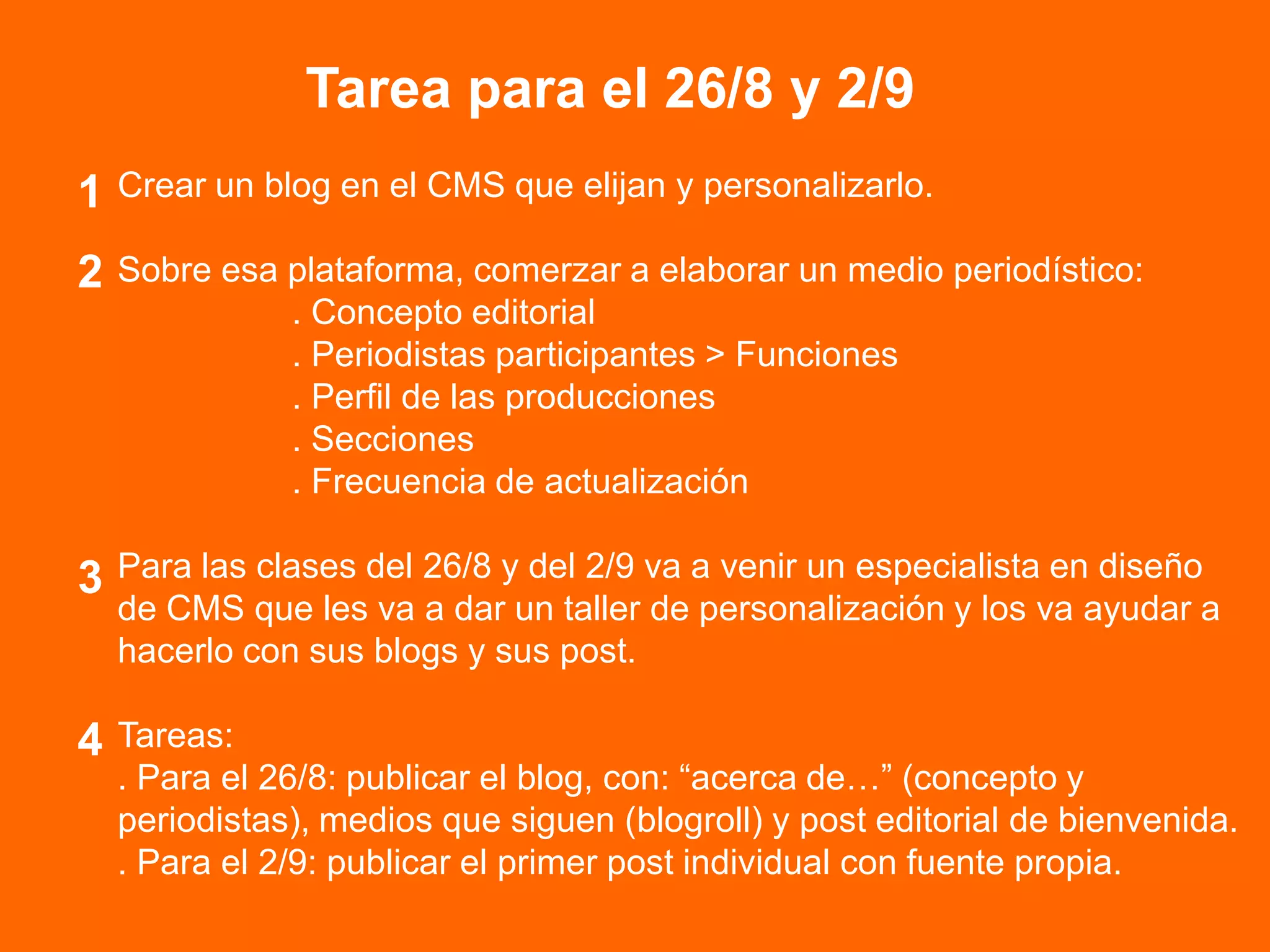 Tarea para el 26/8 y 2/9
Crear un blog en el CMS que elijan y personalizarlo.
Sobre esa plataforma, comerzar a elaborar un medio periodístico:
. Concepto editorial
. Periodistas participantes > Funciones
. Perfil de las producciones
. Secciones
. Frecuencia de actualización
Para las clases del 26/8 y del 2/9 va a venir un especialista en diseño
de CMS que les va a dar un taller de personalización y los va ayudar a
hacerlo con sus blogs y sus post.
Tareas:
. Para el 26/8: publicar el blog, con: “acerca de…” (concepto y
periodistas), medios que siguen (blogroll) y post editorial de bienvenida.
. Para el 2/9: publicar el primer post individual con fuente propia.
4
1
2
3
 