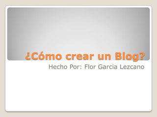 ¿Cómo crear un Blog?
Hecho Por: Flor Garcia Lezcano
 